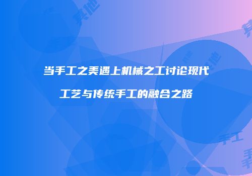 当手工之美遇上机械之工讨论现代工艺与传统手工的融合之路
