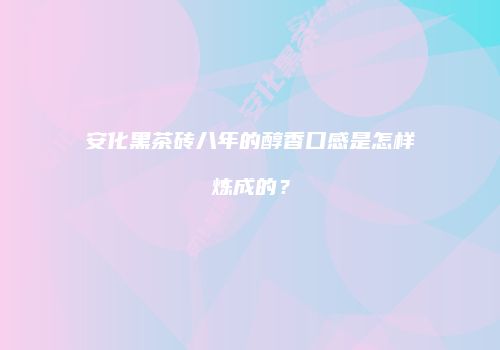 安化黑茶砖八年的醇香口感是怎样炼成的？