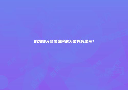 2023大益茶如何成为茶界的黑马？