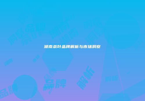 湖南茶叶品牌解析与市场洞察