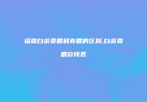 福鼎白茶贡眉和寿眉的区别,白茶贡眉价钱表
