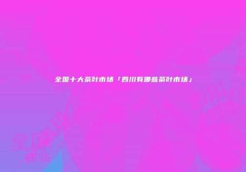 全国十大茶叶市场「四川有哪些茶叶市场」