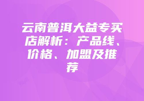 云南普洱大益专买店解析：产品线、价格、加盟及推荐
