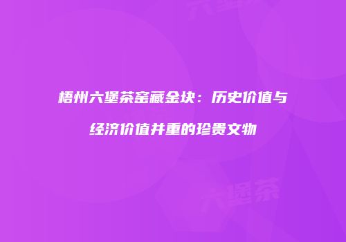 梧州六堡茶窑藏金块：历史价值与经济价值并重的珍贵文物