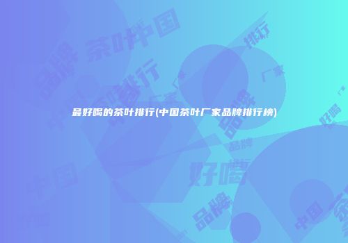 最好喝的茶叶排行(中国茶叶厂家品牌排行榜)
