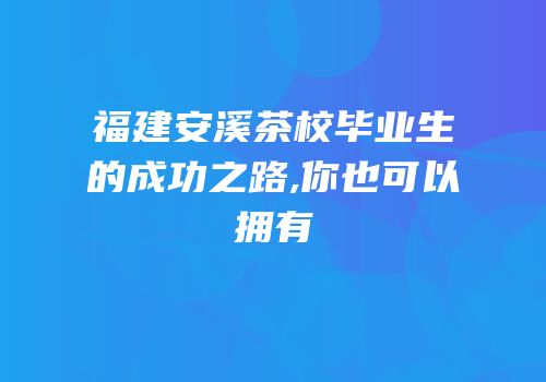 福建安溪茶校毕业生的成功之路,你也可以拥有