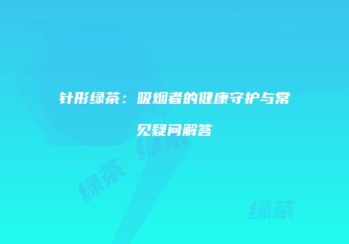针形绿茶：吸烟者的健康守护与常见疑问解答