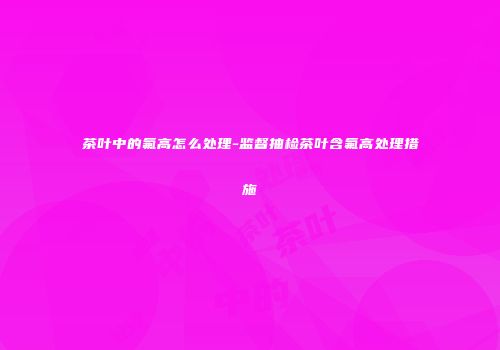 茶叶中的氟高怎么处理-监督抽检茶叶含氟高处理措施