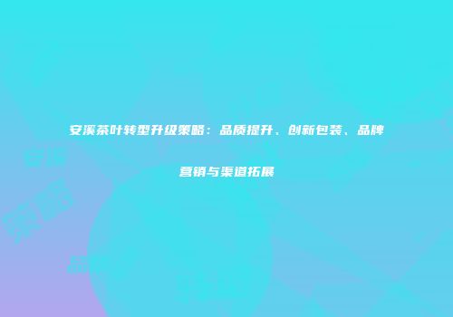 安溪茶叶转型升级策略：品质提升、创新包装、品牌营销与渠道拓展