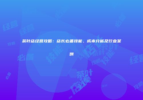 茶叶店经营攻略：店长必备技能、成本分析及行业案例
