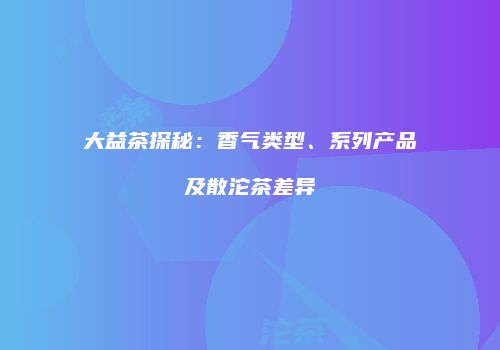 大益茶探秘：香气类型、系列产品及散沱茶差异