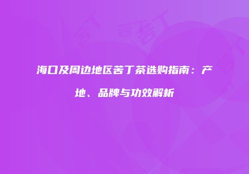海口及周边地区苦丁茶选购指南：产地、品牌与功效解析