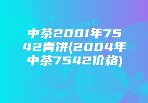 中茶2001年7542青饼(2004年中茶7542价格)