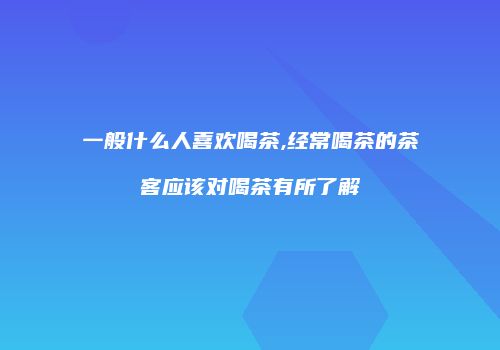 一般什么人喜欢喝茶,经常喝茶的茶客应该对喝茶有所了解