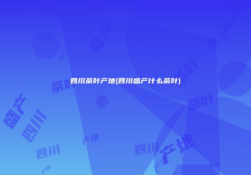 四川茶叶产地(四川盛产什么茶叶)