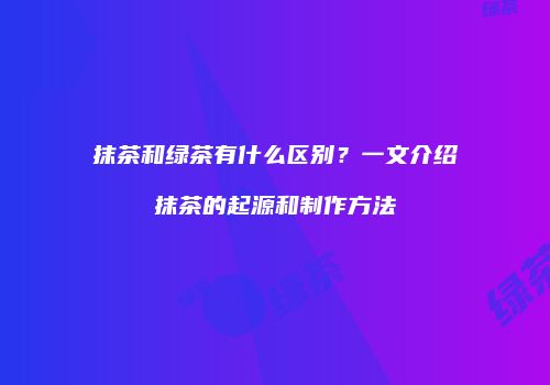 抹茶和绿茶有什么区别？一文介绍抹茶的起源和制作方法
