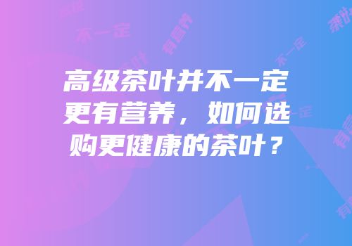 高级茶叶并不一定更有营养，如何选购更健康的茶叶？