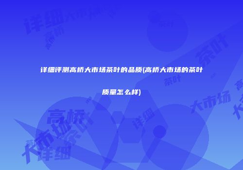 详细评测高桥大市场茶叶的品质(高桥大市场的茶叶质量怎么样)