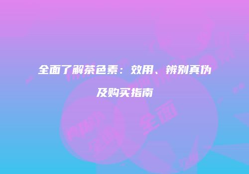 全面了解茶色素：效用、辨别真伪及购买指南