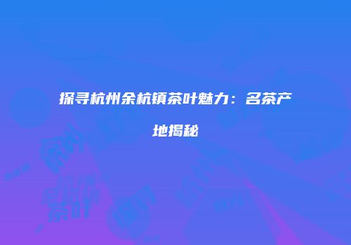 探寻杭州余杭镇茶叶魅力：名茶产地揭秘