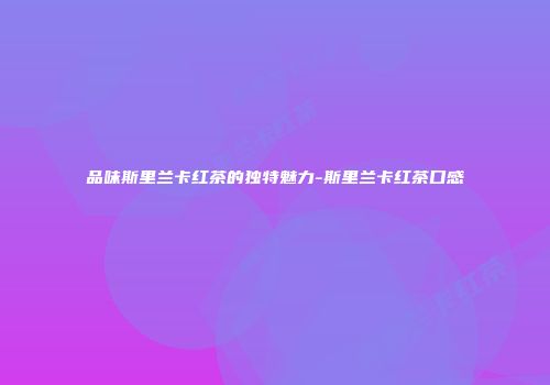 品味斯里兰卡红茶的独特魅力-斯里兰卡红茶口感