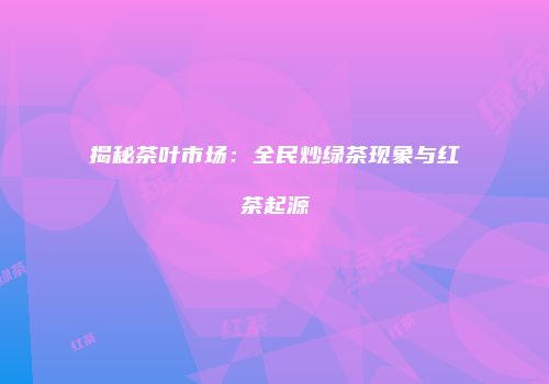 揭秘茶叶市场：全民炒绿茶现象与红茶起源