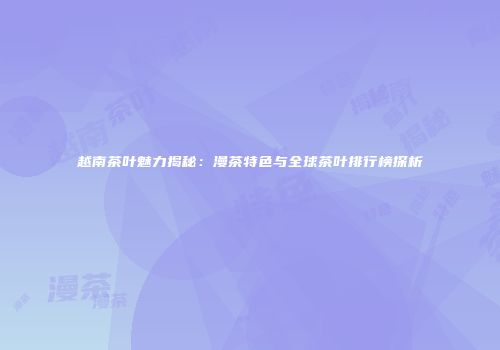 越南茶叶魅力揭秘：漫茶特色与全球茶叶排行榜探析