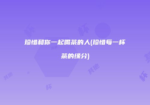 珍惜和你一起喝茶的人(珍惜每一杯茶的缘分)