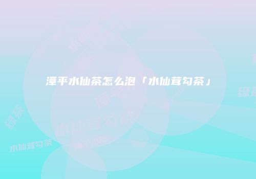 漳平水仙茶怎么泡「水仙茸勾茶」