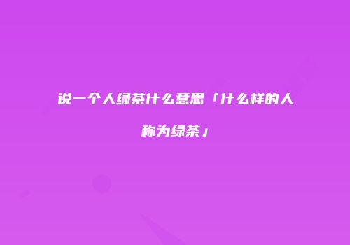 说一个人绿茶什么意思「什么样的人称为绿茶」
