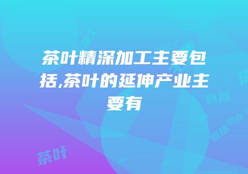 茶叶精深加工主要包括,茶叶的延伸产业主要有