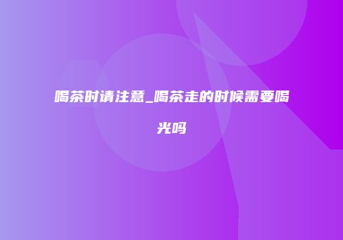 喝茶时请注意_喝茶走的时候需要喝光吗
