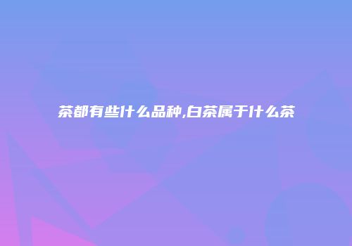 茶都有些什么品种,白茶属于什么茶