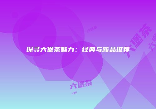 探寻六堡茶魅力：经典与新品推荐