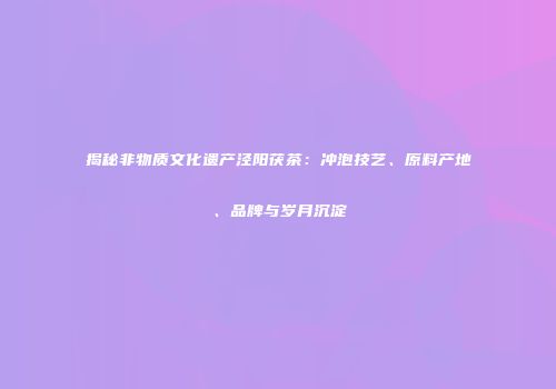 揭秘非物质文化遗产泾阳茯茶：冲泡技艺、原料产地、品牌与岁月沉淀