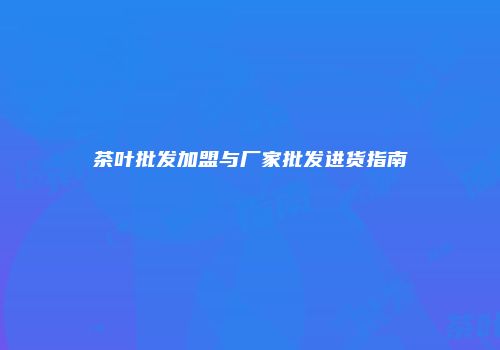 茶叶批发加盟与厂家批发进货指南