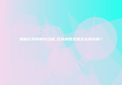 探秘红茶的制作过程_红茶的香型是怎么形成的？