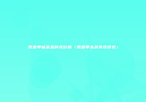 凤凰单枞茶品种及价格「凤凰单丛茶传统纸包」