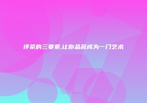 评茶的三要素,让你品茗成为一门艺术