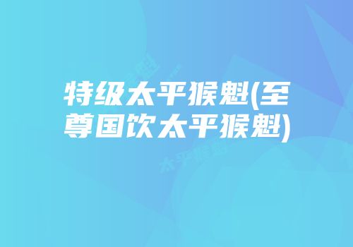 特级太平猴魁(至尊国饮太平猴魁)