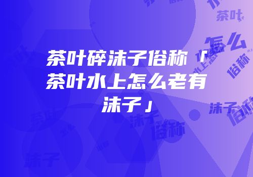 茶叶碎沫子俗称「茶叶水上怎么老有沫子」