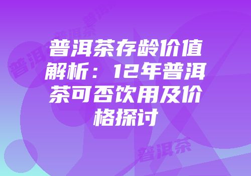 普洱茶存龄价值解析：12年普洱茶可否饮用及价格探讨