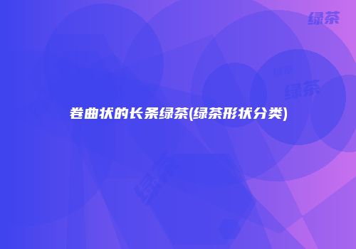 卷曲状的长条绿茶(绿茶形状分类)