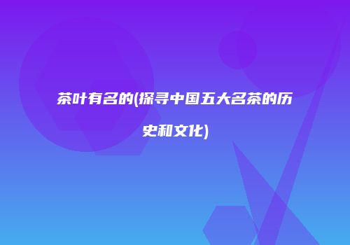 茶叶有名的(探寻中国五大名茶的历史和文化)