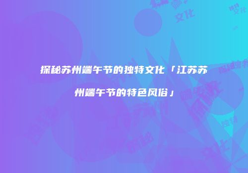 探秘苏州端午节的独特文化「江苏苏州端午节的特色风俗」