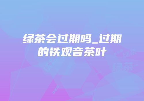 绿茶会过期吗_过期的铁观音茶叶