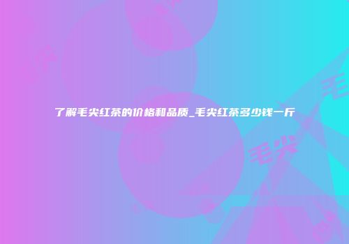 了解毛尖红茶的价格和品质_毛尖红茶多少钱一斤