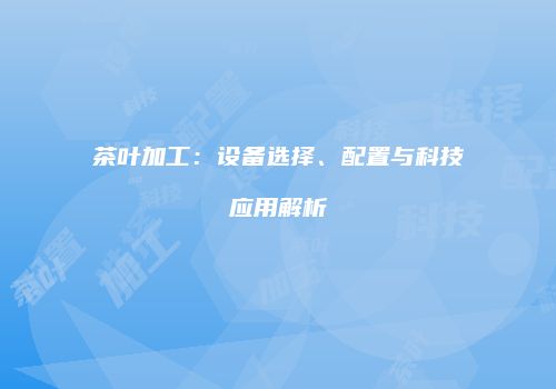 茶叶加工：设备选择、配置与科技应用解析