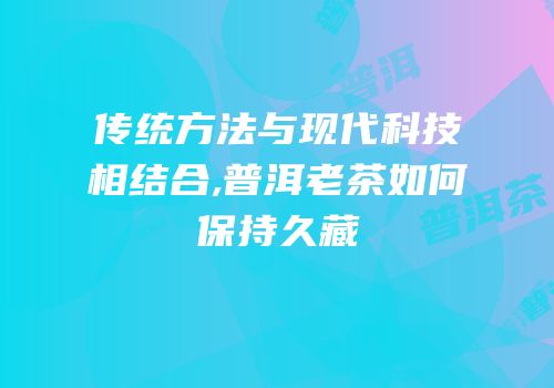 传统方法与现代科技相结合,普洱老茶如何保持久藏