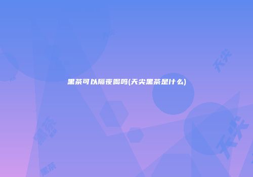 黑茶可以隔夜喝吗(天尖黑茶是什么)